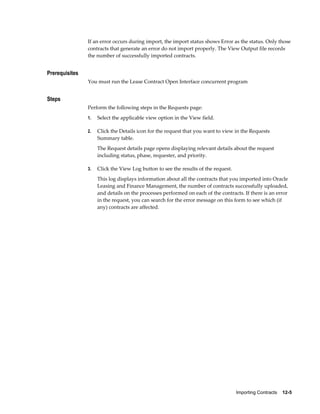 Importing Contracts    12-5
If an error occurs during import, the import status shows Error as the status. Only those
contracts that generate an error do not import properly. The View Output file records
the number of successfully imported contracts.
Prerequisites
You must run the Lease Contract Open Interface concurrent program
Steps
Perform the following steps in the Requests page:
1. Select the applicable view option in the View field.
2. Click the Details icon for the request that you want to view in the Requests
Summary table.
The Request details page opens displaying relevant details about the request
including status, phase, requester, and priority.
3. Click the View Log button to see the results of the request.
This log displays information about all the contracts that you imported into Oracle
Leasing and Finance Management, the number of contracts successfully uploaded,
and details on the processes performed on each of the contracts. If there is an error
in the request, you can search for the error message on this form to see which (if
any) contracts are affected.
 