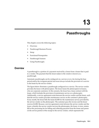 Passthroughs    13-1
13
Passthroughs
This chapter covers the following topics:
• Overview
• Passthrough Business Process
• Setup
• Functional Prerequisites
• Passthrough Features
• Using Passthroughs
Overview
A passthrough is a portion of a payment received by a lessor from a lessee that is paid
to a vendor. The payment that the lessor makes to the vendor is known as a
passthrough.
Automatic passthroughs can be configured on a service or on a fee during the base
period and/or the evergreen period and must always include the provision of a service
to the lessee by the service vendor.
The figure below illustrates a passthrough configured on a service. The service vendor
provides the lessor with photocopiers. The lessor leases the photocopiers to lessees,
who are corporate customers. In this scenario, the lessor has a lease contract with the
lessee, which includes the provision of maintenance service on a photocopier.
Additionally, a service agreement exists between the service vendor and the lessor, such
that the service vendor provides maintenance service on the customer's photocopier.
Every month, the lessor bills the lessee $1,000 for the maintenance service provided by
the service vendor on the photocopier. The customer pays the invoice and the lessor
receives $1,000. Because a service agreement exists between the service vendor and the
lessor, whereby the service vendor services the photocopier, the lessor, in turn, retains
$20 as the processing fee for billing and collecting payment from the lessee and passes
on the service portion of the receipt to the service vendor, which represents the
 