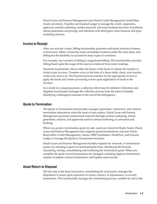 Introduction    1-3
Oracle Lease and Finance Management uses Oracle Credit Management, Install Base,
Assets, Inventory, Payables and General Ledger to manage the credit, origination,
approval, contract authoring, vendor payment, and asset tracking functions. It performs
stream generation and pricing, and interfaces with third-party lease financial and price
modeling software.
Invoice to Receipt
After you activate a lease, billing functionality generates and sends invoices to lessees
or borrowers. Often a lessee has assets at multiple locations under the same lease, and
billing has the flexibility to account for many types of variations.
For example, one variation of billing is usage-based billing. This functionality provides
billing based upon the usage of the asset as evidenced from meter readings.
Payments functionality allows either the lessor or the lessee to initiate the transfer of
funds to pay invoices. Transfers occur in the form of a direct debit, check, wire transfer,
credit card, and so on. The Payment process searches for the appropriate invoice to
apply the funds and creates accounting entries upon application of funds to the
invoices.
As a result of a missed payment, a collection effort may be initiated. Collections and
litigation functionality manages the collection process from the point of initially
identifying a delinquent customer to the end of the delinquency.
Quote to Termination
The Quote to Termination functionality manages repurchase, restructure, and contract
termination alternatives when the lease or loan expires. Oracle Lease and Finance
Management processes restructured contracts through contract authoring, stream
generation, analysis, and approvals used in contract authoring, to activation and
booking.
When you accept a termination quote for sale, assets are retired in Oracle Assets. Oracle
Lease and Finance Management also supports partial terminations and uses Oracle
Receivables, Credit Management, Assets, CRM Foundation, WorkFlow, and General
Ledger to manage the Quote to Termination functions
Oracle Lease and Finance Management handles requests for renewals, or termination
quotes, by initiating a quote for terminating the lease, identifying the formula,
calculating, storing, consolidating and modifying the termination quote. When you
complete the quote several transactions are managed, including Approve termination
request, Complete contract termination, and Update asset records.
Asset Return to Disposal
The last step in the lease transaction, remarketing the used assets, manages the
disposition of assets upon expiration of a lease contract, at repossession, or at early
termination. This functionality manages the remarketing process, whether by sale of the
 