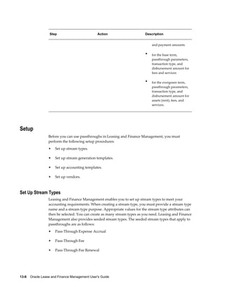 13-6    Oracle Lease and Finance Management User's Guide
Step Action Description
and payment amounts
• for the base term,
passthrough parameters,
transaction type, and
disbursement amount for
fees and services
• for the evergreen term,
passthrough parameters,
transaction type, and
disbursement amount for
assets (rent), fees, and
services.
Setup
Before you can use passthroughs in Leasing and Finance Management, you must
perform the following setup procedures:
• Set up stream types.
• Set up stream generation templates.
• Set up accounting templates.
• Set up vendors.
Set Up Stream Types
Leasing and Finance Management enables you to set up stream types to meet your
accounting requirements. When creating a stream type, you must provide a stream type
name and a stream type purpose. Appropriate values for the stream type attributes can
then be selected. You can create as many stream types as you need. Leasing and Finance
Management also provides seeded stream types. The seeded stream types that apply to
passthroughs are as follows:
• Pass-Through Expense Accrual
• Pass-Through Fee
• Pass-Through Fee Renewal
 