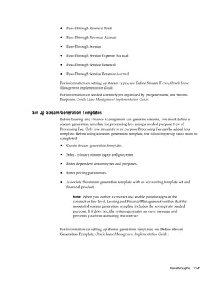 Passthroughs    13-7
• Pass-Through Renewal Rent
• Pass-Through Revenue Accrual
• Pass-Through Service
• Pass-Through Service Expense Accrual
• Pass-Through Service Renewal
• Pass-Through Service Revenue Accrual
For information on setting up stream types, see Define Stream Types, Oracle Lease
Management Implementation Guide.
For information on seeded stream types organized by purpose name, see Stream
Purposes, Oracle Lease Management Implementation Guide.
Set Up Stream Generation Templates
Before Leasing and Finance Management can generate streams, you must define a
stream generation template for processing fees using a seeded purpose type of
Processing Fee. Only one stream type of purpose Processing Fee can be added to a
template. Before using a stream generation template, the following setup tasks must be
completed:
• Create stream generation template.
• Select primary stream types and purposes.
• Enter dependent stream types and purposes.
• Enter pricing parameters.
• Associate the stream generation template with an accounting template set and
financial product.
Note: When you author a contract and enable passthroughs at the
contract or line level, Leasing and Finance Management verifies that the
associated stream generation template includes the appropriate seeded
purpose. If it does not, the system generates an error message and
prevents you from authoring the contract.
For information on setting up stream generation templates, see Define Stream
Generation Template, Oracle Lease Management Implementation Guide .
 