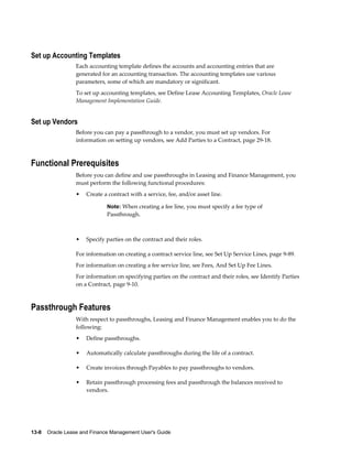 13-8    Oracle Lease and Finance Management User's Guide
Set up Accounting Templates
Each accounting template defines the accounts and accounting entries that are
generated for an accounting transaction. The accounting templates use various
parameters, some of which are mandatory or significant.
To set up accounting templates, see Define Lease Accounting Templates, Oracle Lease
Management Implementation Guide.
Set up Vendors
Before you can pay a passthrough to a vendor, you must set up vendors. For
information on setting up vendors, see Add Parties to a Contract, page 29-18.
Functional Prerequisites
Before you can define and use passthroughs in Leasing and Finance Management, you
must perform the following functional procedures:
• Create a contract with a service, fee, and/or asset line.
Note: When creating a fee line, you must specify a fee type of
Passthrough.
• Specify parties on the contract and their roles.
For information on creating a contract service line, see Set Up Service Lines, page 9-89.
For information on creating a fee service line, see Fees, And Set Up Fee Lines.
For information on specifying parties on the contract and their roles, see Identify Parties
on a Contract, page 9-10.
Passthrough Features
With respect to passthroughs, Leasing and Finance Management enables you to do the
following:
• Define passthroughs.
• Automatically calculate passthroughs during the life of a contract.
• Create invoices through Payables to pay passthroughs to vendors.
• Retain passthrough processing fees and passthrough the balances received to
vendors.
 