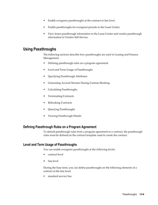 Passthroughs    13-9
• Enable evergreen passthroughs at the contract or line level.
• Enable passthroughs for evergreen periods in the Lease Center.
• View lessor passthrough information in the Lease Center and vendor passthrough
information in Vendor Self-Service.
Using Passthroughs
The following sections describe how passthroughs are used in Leasing and Finance
Management:
• Defining passthrough rules on a program agreement
• Level and Term Usage of Passthroughs
• Specifying Passthrough Attributes
• Generating Accrual Streams During Contract Booking
• Calculating Passthroughs
• Terminating Contracts
• Rebooking Contracts
• Querying Passthroughs
• Viewing Passthrough Details
Defining Passthrough Rules on a Program Agreement
To default passthrough rules from a program agreement to a contract, the passthrough
rules must be defined on the contract template used to create the contract.
Level and Term Usage of Passthroughs
You can enable evergreen passthroughs at the following levels:
• contract level
• line level
During the base term, you can define passthroughs on the following elements of a
contract at the line level:
• standard service line
 