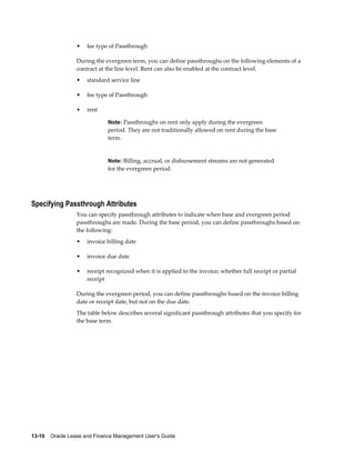 13-10    Oracle Lease and Finance Management User's Guide
• fee type of Passthrough
During the evergreen term, you can define passthroughs on the following elements of a
contract at the line level. Rent can also be enabled at the contract level.
• standard service line
• fee type of Passthrough
• rent
Note: Passthroughs on rent only apply during the evergreen
period. They are not traditionally allowed on rent during the base
term.
Note: Billing, accrual, or disbursement streams are not generated
for the evergreen period.
Specifying Passthrough Attributes
You can specify passthrough attributes to indicate when base and evergreen period
passthroughs are made. During the base period, you can define passthroughs based on
the following:
• invoice billing date
• invoice due date
• receipt recognized when it is applied to the invoice; whether full receipt or partial
receipt
During the evergreen period, you can define passthroughs based on the invoice billing
date or receipt date, but not on the due date.
The table below describes several significant passthrough attributes that you specify for
the base term.
 