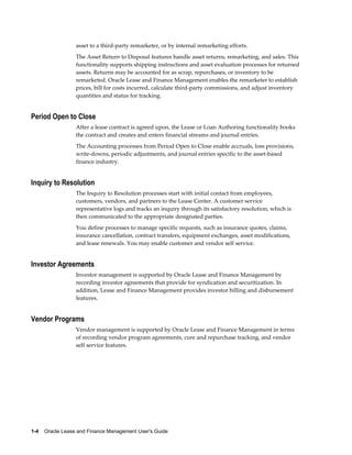 1-4    Oracle Lease and Finance Management User's Guide
asset to a third-party remarketer, or by internal remarketing efforts.
The Asset Return to Disposal features handle asset returns, remarketing, and sales. This
functionality supports shipping instructions and asset evaluation processes for returned
assets. Returns may be accounted for as scrap, repurchases, or inventory to be
remarketed. Oracle Lease and Finance Management enables the remarketer to establish
prices, bill for costs incurred, calculate third-party commissions, and adjust inventory
quantities and status for tracking.
Period Open to Close
After a lease contract is agreed upon, the Lease or Loan Authoring functionality books
the contract and creates and enters financial streams and journal entries.
The Accounting processes from Period Open to Close enable accruals, loss provisions,
write-downs, periodic adjustments, and journal entries specific to the asset-based
finance industry.
Inquiry to Resolution
The Inquiry to Resolution processes start with initial contact from employees,
customers, vendors, and partners to the Lease Center. A customer service
representative logs and tracks an inquiry through its satisfactory resolution, which is
then communicated to the appropriate designated parties.
You define processes to manage specific requests, such as insurance quotes, claims,
insurance cancellation, contract transfers, equipment exchanges, asset modifications,
and lease renewals. You may enable customer and vendor self service.
Investor Agreements
Investor management is supported by Oracle Lease and Finance Management by
recording investor agreements that provide for syndication and securitization. In
addition, Lease and Finance Management provides investor billing and disbursement
features.
Vendor Programs
Vendor management is supported by Oracle Lease and Finance Management in terms
of recording vendor program agreements, cure and repurchase tracking, and vendor
self service features.
 