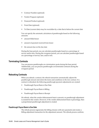 13-12    Oracle Lease and Finance Management User's Guide
• Contract Number (optional)
• Vendor Program (optional)
• Financial Product (optional)
• From Date (optional)
• To Date (current date)–may be overridden by a date that is before the current date
You can specify the automatic calculation of passthroughs based on the following
amounts:
• amount billed lessor
• amount of payment received from lessor
• the amount due on the due date
During the base period, you can calculate passthroughs based on a percentage of
service and/or fees. During the evergreen period, you can calculate passthroughs based
on a percentage of service, fees, and/or rent.
Terminating Contracts
You can process passthroughs on a termination quote during the base period.
Additionally, you can process passthroughs on terminated contracts during the
evergreen period.
Rebooking Contracts
When you rebook a contract, the rebook transaction automatically adjusts the
passthrough amount and enters the terms and conditions in the new contract. If a
contract is rebooked, the following passthrough payment adjustments are created:
• Passthrough Payout Basis is Due Date
• Passthrough Payout Basis is Billing
• Passthrough Payout Basis is Receipt
On rebook, when the vendor disbursement basis is amount, no passthrough adjustment
is created for the vendor. However, if the vendor disbursement basis is percentage, then
a proportional passthrough adjustment is created.
Passthrough Payout Basis is Due Date
The rebook process regenerates the billing streams with new payments and creates a
billing adjustment transaction for the adjustment amount. The rebook process confirms
 