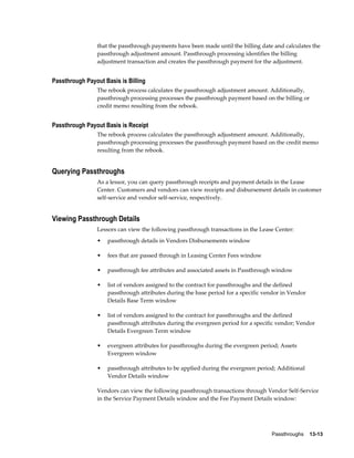 Passthroughs    13-13
that the passthrough payments have been made until the billing date and calculates the
passthrough adjustment amount. Passthrough processing identifies the billing
adjustment transaction and creates the passthrough payment for the adjustment.
Passthrough Payout Basis is Billing
The rebook process calculates the passthrough adjustment amount. Additionally,
passthrough processing processes the passthrough payment based on the billing or
credit memo resulting from the rebook.
Passthrough Payout Basis is Receipt
The rebook process calculates the passthrough adjustment amount. Additionally,
passthrough processing processes the passthrough payment based on the credit memo
resulting from the rebook.
Querying Passthroughs
As a lessor, you can query passthrough receipts and payment details in the Lease
Center. Customers and vendors can view receipts and disbursement details in customer
self-service and vendor self-service, respectively.
Viewing Passthrough Details
Lessors can view the following passthrough transactions in the Lease Center:
• passthrough details in Vendors Disbursements window
• fees that are passed through in Leasing Center Fees window
• passthrough fee attributes and associated assets in Passthrough window
• list of vendors assigned to the contract for passthroughs and the defined
passthrough attributes during the base period for a specific vendor in Vendor
Details Base Term window
• list of vendors assigned to the contract for passthroughs and the defined
passthrough attributes during the evergreen period for a specific vendor; Vendor
Details Evergreen Term window
• evergreen attributes for passthroughs during the evergreen period; Assets
Evergreen window
• passthrough attributes to be applied during the evergreen period; Additional
Vendor Details window
Vendors can view the following passthrough transactions through Vendor Self-Service
in the Service Payment Details window and the Fee Payment Details window:
 