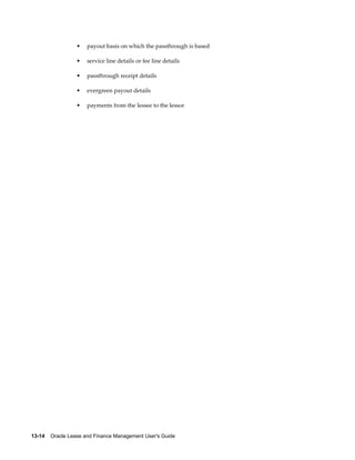 13-14    Oracle Lease and Finance Management User's Guide
• payout basis on which the passthrough is based
• service line details or fee line details
• passthrough receipt details
• evergreen payout details
• payments from the lessee to the lessor
 