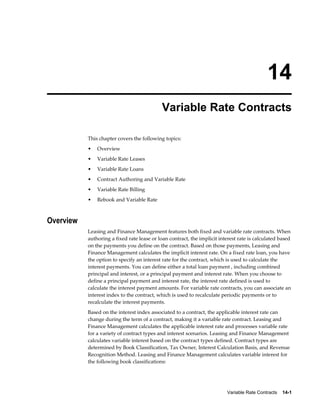 Variable Rate Contracts    14-1
14
Variable Rate Contracts
This chapter covers the following topics:
• Overview
• Variable Rate Leases
• Variable Rate Loans
• Contract Authoring and Variable Rate
• Variable Rate Billing
• Rebook and Variable Rate
Overview
Leasing and Finance Management features both fixed and variable rate contracts. When
authoring a fixed rate lease or loan contract, the implicit interest rate is calculated based
on the payments you define on the contract. Based on those payments, Leasing and
Finance Management calculates the implicit interest rate. On a fixed rate loan, you have
the option to specify an interest rate for the contract, which is used to calculate the
interest payments. You can define either a total loan payment , including combined
principal and interest, or a principal payment and interest rate. When you choose to
define a principal payment and interest rate, the interest rate defined is used to
calculate the interest payment amounts. For variable rate contracts, you can associate an
interest index to the contract, which is used to recalculate periodic payments or to
recalculate the interest payments.
Based on the interest index associated to a contract, the applicable interest rate can
change during the term of a contract, making it a variable rate contract. Leasing and
Finance Management calculates the applicable interest rate and processes variable rate
for a variety of contract types and interest scenarios. Leasing and Finance Management
calculates variable interest based on the contract types defined. Contract types are
determined by Book Classification, Tax Owner, Interest Calculation Basis, and Revenue
Recognition Method. Leasing and Finance Management calculates variable interest for
the following book classifications:
 