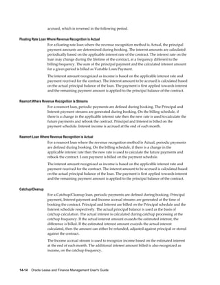 14-14    Oracle Lease and Finance Management User's Guide
accrued, which is reversed in the following period.
Floating Rate Loan Where Revenue Recognition is Actual
For a floating rate loan where the revenue recognition method is Actual, the principal
payment amounts are determined during booking. The interest amounts are calculated
periodically based on the applicable interest rate of the contract. The interest rate on the
loan may change during the lifetime of the contract, at a frequency different to the
billing frequency. The sum of the principal payment and the calculated interest amount
for a given period is billed as Variable Loan Payment.
The interest amount recognized as income is based on the applicable interest rate and
payment received for the contract. The interest amount to be accrued is calculated based
on the actual principal balance of the loan. The payment is first applied towards interest
and the remaining payment amount is applied to the principal balance of the contract.
Reamort Where Revenue Recognition is Streams
For a reamort loan, periodic payments are defined during booking. The Principal and
Interest payment streams are generated during booking. On the billing schedule, if
there is a change in the applicable interest rate then the new rate is used to calculate the
future payments and rebook the contract. Principal and Interest is billed on the
payment schedule. Interest income is accrued at the end of each month.
Reamort Loan Where Revenue Recognition is Actual
For a reamort loan where the revenue recognition method is Actual, periodic payments
are defined during booking. On the billing schedule, if there is a change in the
applicable interest rate then the new rate is used to calculate the future payments and
rebook the contract. Loan payment is billed on the payment schedule.
The interest amount recognized as income is based on the applicable interest rate and
payment received for the contract. The interest amount to be accrued is calculated based
on the actual principal balance of the loan. The payment is first applied towards interest
and the remaining payment amount is applied to the principal balance of the contract.
Catchup/Cleanup
For a Catchup/Cleanup loan, periodic payments are defined during booking. Principal
payment, Interest payment and Income accrual streams are generated at the time of
booking the contract. Principal and Interest are billed on the Principal schedule and the
Interest schedule respectively. The actual principal balance is used as the basis of
catchup calculation. The actual interest is calculated during catchup processing at the
catchup frequency. If the actual interest amount exceeds the estimated interest, the
difference is billed. If the estimated interest amount exceeds the actual interest
calculated, then the amount can either be refunded, adjusted against principal or stored
against the contract.
The Income accrual stream is used to recognize income based on the estimated interest
at the end of each month. The additional interest amount billed is also recognized as
income, on the catchup frequency.
 