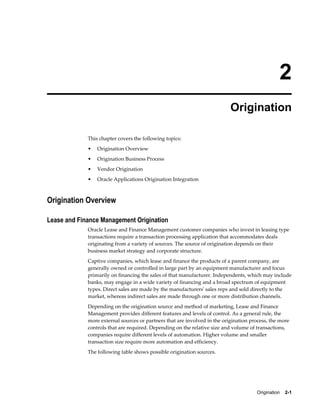Origination    2-1
2
Origination
This chapter covers the following topics:
• Origination Overview
• Origination Business Process
• Vendor Origination
• Oracle Applications Origination Integration
Origination Overview
Lease and Finance Management Origination
Oracle Lease and Finance Management customer companies who invest in leasing type
transactions require a transaction processing application that accommodates deals
originating from a variety of sources. The source of origination depends on their
business market strategy and corporate structure.
Captive companies, which lease and finance the products of a parent company, are
generally owned or controlled in large part by an equipment manufacturer and focus
primarily on financing the sales of that manufacturer. Independents, which may include
banks, may engage in a wide variety of financing and a broad spectrum of equipment
types. Direct sales are made by the manufacturers' sales reps and sold directly to the
market, whereas indirect sales are made through one or more distribution channels.
Depending on the origination source and method of marketing, Lease and Finance
Management provides different features and levels of control. As a general rule, the
more external sources or partners that are involved in the origination process, the more
controls that are required. Depending on the relative size and volume of transactions,
companies require different levels of automation. Higher volume and smaller
transaction size require more automation and efficiency.
The following table shows possible origination sources.
 