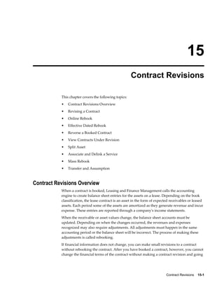Contract Revisions    15-1
15
Contract Revisions
This chapter covers the following topics:
• Contract Revisions Overview
• Revising a Contract
• Online Rebook
• Effective Dated Rebook
• Reverse a Booked Contract
• View Contracts Under Revision
• Split Asset
• Associate and Delink a Service
• Mass Rebook
• Transfer and Assumption
Contract Revisions Overview
When a contract is booked, Leasing and Finance Management calls the accounting
engine to create balance sheet entries for the assets on a lease. Depending on the book
classification, the lease contract is an asset in the form of expected receivables or leased
assets. Each period some of the assets are amortized as they generate revenue and incur
expense. These entries are reported through a company's income statements.
When the receivable or asset values change, the balance sheet accounts must be
updated. Depending on when the changes occurred, the revenues and expenses
recognized may also require adjustments. All adjustments must happen in the same
accounting period or the balance sheet will be incorrect. The process of making these
adjustments is called rebooking.
If financial information does not change, you can make small revisions to a contract
without rebooking the contract. After you have booked a contract, however, you cannot
change the financial terms of the contract without making a contract revision and going
 