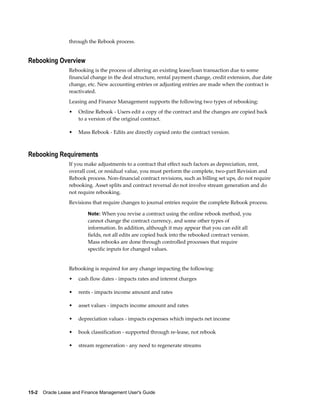 15-2    Oracle Lease and Finance Management User's Guide
through the Rebook process.
Rebooking Overview
Rebooking is the process of altering an existing lease/loan transaction due to some
financial change in the deal structure, rental payment change, credit extension, due date
change, etc. New accounting entries or adjusting entries are made when the contract is
reactivated.
Leasing and Finance Management supports the following two types of rebooking:
• Online Rebook - Users edit a copy of the contract and the changes are copied back
to a version of the original contract.
• Mass Rebook - Edits are directly copied onto the contract version.
Rebooking Requirements
If you make adjustments to a contract that effect such factors as depreciation, rent,
overall cost, or residual value, you must perform the complete, two-part Revision and
Rebook process. Non-financial contract revisions, such as billing set ups, do not require
rebooking. Asset splits and contract reversal do not involve stream generation and do
not require rebooking.
Revisions that require changes to journal entries require the complete Rebook process.
Note: When you revise a contract using the online rebook method, you
cannot change the contract currency, and some other types of
information. In addition, although it may appear that you can edit all
fields, not all edits are copied back into the rebooked contract version.
Mass rebooks are done through controlled processes that require
specific inputs for changed values.
Rebooking is required for any change impacting the following:
• cash flow dates - impacts rates and interest charges
• rents - impacts income amount and rates
• asset values - impacts income amount and rates
• depreciation values - impacts expenses which impacts net income
• book classification - supported through re-lease, not rebook
• stream regeneration - any need to regenerate streams
 