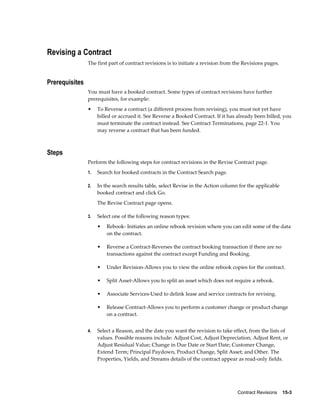 Contract Revisions    15-3
Revising a Contract
The first part of contract revisions is to initiate a revision from the Revisions pages.
Prerequisites
You must have a booked contract. Some types of contract revisions have further
prerequisites, for example:
• To Reverse a contract (a different process from revising), you must not yet have
billed or accrued it. See Reverse a Booked Contract. If it has already been billed, you
must terminate the contract instead. See Contract Terminations, page 22-1. You
may reverse a contract that has been funded.
Steps
Perform the following steps for contract revisions in the Revise Contract page.
1. Search for booked contracts in the Contract Search page.
2. In the search results table, select Revise in the Action column for the applicable
booked contract and click Go.
The Revise Contract page opens.
3. Select one of the following reason types:
• Rebook- Initiates an online rebook revision where you can edit some of the data
on the contract.
• Reverse a Contract-Reverses the contract booking transaction if there are no
transactions against the contract except Funding and Booking.
• Under Revision-Allows you to view the online rebook copies for the contract.
• Split Asset-Allows you to split an asset which does not require a rebook.
• Associate Services-Used to delink lease and service contracts for revising.
• Release Contract-Allows you to perform a customer change or product change
on a contract.
4. Select a Reason, and the date you want the revision to take effect, from the lists of
values. Possible reasons include: Adjust Cost, Adjust Depreciation, Adjust Rent, or
Adjust Residual Value; Change in Due Date or Start Date; Customer Change,
Extend Term; Principal Paydown, Product Change, Split Asset; and Other. The
Properties, Yields, and Streams details of the contract appear as read-only fields.
 