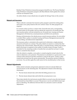 15-6    Oracle Lease and Finance Management User's Guide
Residual Value Writedown transactions program should be run. The Process Residual
Value Writedown transactions program calls Mass Rebook which updates the contract
with the new Residual Value.
An online rebook or mass rebook does not update the Salvage Value on the contract.
Rebook and Insurance
When a rebook is activated, the insurance policy program cancels the existing policy
and creates a new policy based on the new contract values. No other programs are
required.
In a scenario where you have a contact with a 24 month term and a corresponding
insurance policy for 24 months, and you rebook the contract for a 36 month term, the
new insurance policy will also include the new 36 month term. Leasing and Finance
Management will refund any unused premiums and bill for new premiums.
During a full termination, the rebook process cancels insurance policies. No new policy
is created. When a policy is canceled, Leasing and Finance Management processes the
accrual, billing, and disbursement adjustments.
The insurance policy is calculated at the assets level to determine a single premium
amount for all assets on a contract. The policy details are stored on a contract line that
references the contract header. When the policy is canceled during a rebook, the amount
paid by the lessee is compared to the number of months of past coverage. Credit is
calculated for the remaining number of months that were paid but not used. A credit
memo is created for that amount.
After the rebook is complete, a new policy is created using the revised value for the
assets to determine a new premium. The premium is calculated on a quote (as for a new
contract) at the asset level and then summed to a total for the quote. A policy is then
created and activated from the quote automatically. The premium amount is billed on
an invoice. You can then apply the credit memo for the cancelled policy to that invoice.
Rebook Adjustments
Online rebook calculates and generates adjustment entries for already billed and
accrued streams on the rebooking date. The adjustment is based on the following
information:
• The last stream element date until which the billing process is run.
• The last stream element date until which the accrual process is run.
These dates identify the total amount actually billed or accrued versus the total amount
that should have been billed or accrued. This process is run for each billed stream type
prior to rebooking. The difference between these two amounts is used to calculate
adjustments.
 