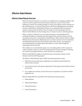Contract Revisions    15-11
Effective Dated Rebook
Effective Dated Rebook Overview
When the financial elements of a contract are modified due to changing conditions that
result in revisions agreed to by both customer and lessor, or due to errors while
authoring a contract, the resulting changes in income and expense must be spread over
the remaining term of a contract. Oracle Lease and Finance Management's accounting
processes with Effective Dated Rebook allow you to spread the financial impact of
contract revisions from the effective date of change over the remaining term only.
Effective Dated Rebook contract changes have no impact on prior accounting periods.
When a contract is rebooked, you can make the proper accounting adjustments,
including the ability to spread the financial impact of the contract revisions over the
remaining contract term, using Effective Dated Rebook. When utilized, Effective Dated
Rebook ensures that income adjustments due to contract revisions are not recalculated
and adjusted for periods prior to the effective date of the revision. Accounting for
income adjustments is recognized from the effective revision date through the
remaining contract term only.
This enables you to automatically apply your accounting policies with no impact on
contract changes to prior or current accounting periods. Contract changes for floating
rate contracts, principal paydowns, and restructures are prospective.
Effective Dated Rebook applies to standard income and expense streams in both
Internal and External Pricing engines.
The Effective Dated Rebook option fulfills the following business needs:
• Eliminates income and expense adjustments associated to periods before the
effective date of rebook
• Accounts for income and expense adjustments in the proper period without manual
intervention
• For variable rate contracts, ensures that income recognition is consistent with the
applicable rate
Effective Dated Rebook is provided in the following revision processes:
• Online Rebook
• Online Mass Rebook
• Principal Paydown
• Partial Termination
 