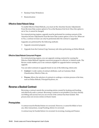 15-12    Oracle Lease and Finance Management User's Guide
• Residual Value Writedown
• Reamortization
Effective Dated Rebook Setup
To enable Effective Dated Rebook, you must set the Amortize Income Adjustments
From Revision Date system option to Yes at the Business Unit level. Once this option is
set to Yes, it cannot be changed.
For external pricing engines, upgrade must be performed for existing contracts if the
Amortize Income Adjustments from Revision Date system option is set to Yes. When set
to Yes, a contract revision can only be performed after the contract is upgraded.
Upgrades are performed by the following methods:
• Upgrade concurrent program
• Upgrade from the Contract Copy Summary tab when performing an Online Rebook
Effective Dated Rebook Concurrent Program
For external pricing engines, you can upgrade existing contracts by running the
Effective Dated Rebook Upgrade concurrent program in a Review or Submit mode. The
Review mode enables you to see contracts eligible for upgrade before running the
upgrade.
You can select contracts to upgrade based on one of the following criteria sets:
• Contract: A wide variety of contract attributes, such as Customer, Book
Classification, Effective Date, etc.
• Process: Allows the selection of contracts to undergo a revision process at the time,
such as Online Rebook, Principal Paydown, etc.
Reverse a Booked Contract
Reversing a contract cancels the accounting entries created by booking and funding,
and effectively ends a contract. Reversing a contract is not possible if you have already
run billing and accrual, but you can reverse if the contract has been funded. This
process does not reverse entries in Oracle Assets
Prerequisites
A contract must be Booked before it is reversed. However, it cannot be billed or have
any other transactions, except Funding, before it is reversed.
A contract may be Funded before it is reversed. In reversing, Leasing and Finance
 