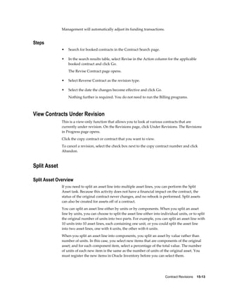 Contract Revisions    15-13
Management will automatically adjust its funding transactions.
Steps
• Search for booked contracts in the Contract Search page.
• In the search results table, select Revise in the Action column for the applicable
booked contract and click Go.
The Revise Contract page opens.
• Select Reverse Contract as the revision type.
• Select the date the changes become effective and click Go.
Nothing further is required. You do not need to run the Billing programs.
View Contracts Under Revision
This is a view-only function that allows you to look at various contracts that are
currently under revision. On the Revisions page, click Under Revisions. The Revisions
in Progress page opens.
Click the copy contract or contract that you want to view.
To cancel a revision, select the check box next to the copy contract number and click
Abandon.
Split Asset
Split Asset Overview
If you need to split an asset line into multiple asset lines, you can perform the Split
Asset task. Because this activity does not have a financial impact on the contract, the
status of the original contract never changes, and no rebook is performed. Split assets
can also be created for assets off of a contract.
You can split an asset line either by units or by components. When you split an asset
line by units, you can choose to split the asset line either into individual units, or to split
the original number of units into two parts. For example, you can split an asset line with
10 units into 10 asset lines, each containing one unit, or you could split the asset line
into two asset lines, one with 4 units, the other with 6 units.
When you split an asset line into components, you split an asset by value rather than
number of units. In this case, you select new items that are components of the original
asset; and for each component item, select a percentage of the total value. The number
of units of each new item is the same as the number of units of the original asset. You
must register the new items in Oracle Inventory before you can select them.
 