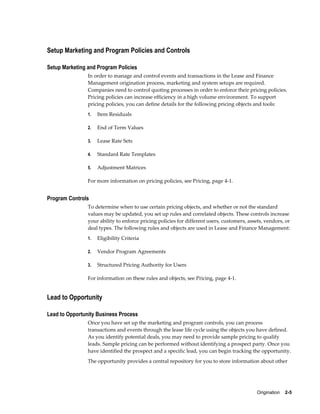 Origination    2-5
Setup Marketing and Program Policies and Controls
Setup Marketing and Program Policies
In order to manage and control events and transactions in the Lease and Finance
Management origination process, marketing and system setups are required.
Companies need to control quoting processes in order to enforce their pricing policies.
Pricing policies can increase efficiency in a high volume environment. To support
pricing policies, you can define details for the following pricing objects and tools:
1. Item Residuals
2. End of Term Values
3. Lease Rate Sets
4. Standard Rate Templates
5. Adjustment Matrices
For more information on pricing policies, see Pricing, page 4-1.
Program Controls
To determine when to use certain pricing objects, and whether or not the standard
values may be updated, you set up rules and correlated objects. These controls increase
your ability to enforce pricing policies for different users, customers, assets, vendors, or
deal types. The following rules and objects are used in Lease and Finance Management:
1. Eligibility Criteria
2. Vendor Program Agreements
3. Structured Pricing Authority for Users
For information on these rules and objects, see Pricing, page 4-1.
Lead to Opportunity
Lead to Opportunity Business Process
Once you have set up the marketing and program controls, you can process
transactions and events through the lease life cycle using the objects you have defined.
As you identify potential deals, you may need to provide sample pricing to qualify
leads. Sample pricing can be performed without identifying a prospect party. Once you
have identified the prospect and a specific lead, you can begin tracking the opportunity.
The opportunity provides a central repository for you to store information about other
 
