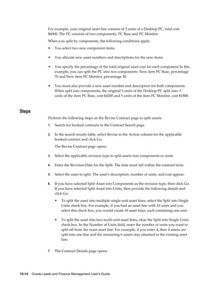 15-14    Oracle Lease and Finance Management User's Guide
For example, your original asset line consists of 5 units of a Desktop PC, total cost
$6000. The PC consists of two components, PC Base and PC Monitor.
When you split by components, the following conditions apply:
• You select two new component items
• You allocate new asset numbers and descriptions for the new items
• You specify the percentage of the total original asset cost for each component In this
example, you can split the PC into two components: New item PC Base, percentage
70 and New item PC Monitor, percentage 30.
• You must also provide a new asset number and description for both components.
When split into components, the original 5 units of the Desktop PC split into: 5
units of the item PC Base, cost $4200 and 5 units of the item PC Monitor, cost $1800.
Steps
Perform the following steps on the Revise Contract page to split assets:
1. Search for booked contracts in the Contract Search page.
2. In the search results table, select Revise in the Action column for the applicable
booked contract and click Go.
The Revise Contract page opens.
3. Select the applicable revision type to split assets into components or units.
4. Enter the Revision Date for the Split. The date must fall within the contract term.
5. Select the asset to split. The asset's description, number of units, and cost appear.
6. If you have selected Split Asset into Components as the revision type, then click Go.
If you have selected Split Asset into Units, then provide the following details and
click Go:
• To split the asset into multiple single-unit asset lines, select the Split into Single
Units check box. For example, if you had an asset line with 10 units and you
select this check box, you would create 10 asset lines, each containing one unit.
• To split the asset into two multi-unit asset lines, clear the Split into Single Units
check box. In the Number of Units field, enter the number of units you want to
split off from the main asset line. For example, if you enter 4, then 4 assets are
split into one line and the remaining 6 assets stay attached to the existing asset
line.
7. The Contract Details page opens.
 