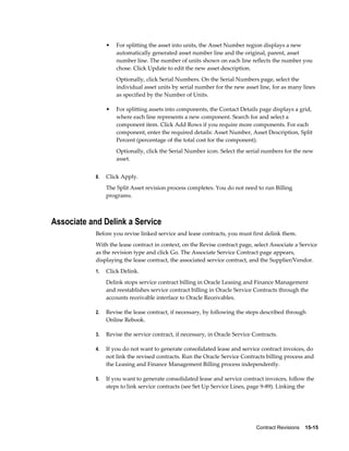 Contract Revisions    15-15
• For splitting the asset into units, the Asset Number region displays a new
automatically generated asset number line and the original, parent, asset
number line. The number of units shown on each line reflects the number you
chose. Click Update to edit the new asset description.
Optionally, click Serial Numbers. On the Serial Numbers page, select the
individual asset units by serial number for the new asset line, for as many lines
as specified by the Number of Units.
• For splitting assets into components, the Contact Details page displays a grid,
where each line represents a new component. Search for and select a
component item. Click Add Rows if you require more components. For each
component, enter the required details: Asset Number, Asset Description, Split
Percent (percentage of the total cost for the component).
Optionally, click the Serial Number icon. Select the serial numbers for the new
asset.
8. Click Apply.
The Split Asset revision process completes. You do not need to run Billing
programs.
Associate and Delink a Service
Before you revise linked service and lease contracts, you must first delink them.
With the lease contract in context, on the Revise contract page, select Associate a Service
as the revision type and click Go. The Associate Service Contract page appears,
displaying the lease contract, the associated service contract, and the Supplier/Vendor.
1. Click Delink.
Delink stops service contract billing in Oracle Leasing and Finance Management
and reestablishes service contract billing in Oracle Service Contracts through the
accounts receivable interface to Oracle Receivables.
2. Revise the lease contract, if necessary, by following the steps described through
Online Rebook.
3. Revise the service contract, if necessary, in Oracle Service Contracts.
4. If you do not want to generate consolidated lease and service contract invoices, do
not link the revised contracts. Run the Oracle Service Contracts billing process and
the Leasing and Finance Management Billing process independently.
5. If you want to generate consolidated lease and service contract invoices, follow the
steps to link service contracts (see Set Up Service Lines, page 9-89). Linking the
 