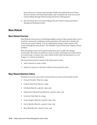 15-16    Oracle Lease and Finance Management User's Guide
lease and service contracts automatically disables the interface between Oracle
Service Contracts and Oracle Receivables, and consolidates the lease and service
contract billing through Oracle Leasing and Finance Management.
6. Run the Oracle Service Contracts billing. Run the Oracle Leasing and Finance
Management billing processes.
Mass Rebook
Mass Rebook Overview
Mass Rebook is the process of rebooking multiple contracts. Mass rebook allows you to
search for contracts by combining certain parameters with operands to identify the
contracts you want to rebook. You can subsequently change certain aspects of the
contract through the same process. The rebooked contracts keep their original contract
numbers.
Mass rebooking is also used in partial terminations and variable rate changes.
Functionally, the results are identical to those of online rebooking, but in mass rebook
no contract copy is created. Also, mass rebook further limits the parameters you can
change on a contract and rebook.
The mass rebook process consists of the following two steps:
• select contracts to create a batch
• rebook all contracts in the batch with the newly-specified values
Mass Rebook Selection Criteria
Parameters you may use to select contracts that you want to mass rebook include:
• Contract Number- May be a range
• Contract Start Date-May be a range
• Tax Book-Must be a specific value, only
• Depreciation Method Code-Must be a specific value, only
• In Service Date-May be a range
• Asset Category-Must be a specific value, only
• Life in Months-Must be a specific value, only
• Basic Rate-Must be a specific value, only
 