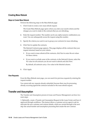 15-18    Oracle Lease and Finance Management User's Guide
Creating Mass Rebook
Steps to Create Mass Rebook
Perform the following steps in the Mass Rebook page:
1. Click Create to create a new mass rebook request.
The Create Mass Rebook page opens where you enter your search criteria and the
changes you want to make to the contracts that you are rebooking.
2. Enter the request number. The number can be any alpha-numeric combination you
want. You can subsequently access the request using this number.
3. Specify the criteria you want to use to group your contracts for mass rebooking.
4. Click Next to update the contracts.
The Selected Contracts page appears. This page displays all the contracts that your
request returned, based on your criteria.
• If you want to mass rebook all the contracts, click Next to enter the set values
for these criteria.
• If you want to exclude some of the contracts, in the Selected Column, select the
No value for all contracts you do not want to rebook and click Next.
By default, all contracts carry a Yes value in the Selected column.
5. Click Apply.
View Requests
From the Mass Rebook main page, you can search for previous requests by entering the
request number.
You cannot edit any requests already submitted, because there may be processing
already occurring against the contracts included in the mass rebook request.
Transfer and Assumption
The Transfer and Assumption process in Lease and Finance Management can have two
main steps:
1. Optionally, create a Transfer and Assumption Request in the Lease Center and have it
approved through workflows. This feature allows a customer service agent to ask for
and enter the new customer and contract details, which are carried through to the next
step: the actual transfer and assumption processing that creates the new contract.
 