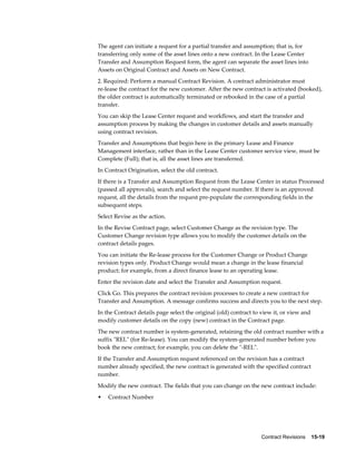 Contract Revisions    15-19
The agent can initiate a request for a partial transfer and assumption; that is, for
transferring only some of the asset lines onto a new contract. In the Lease Center
Transfer and Assumption Request form, the agent can separate the asset lines into
Assets on Original Contract and Assets on New Contract.
2. Required: Perform a manual Contract Revision. A contract administrator must
re-lease the contract for the new customer. After the new contract is activated (booked),
the older contract is automatically terminated or rebooked in the case of a partial
transfer.
You can skip the Lease Center request and workflows, and start the transfer and
assumption process by making the changes in customer details and assets manually
using contract revision.
Transfer and Assumptions that begin here in the primary Lease and Finance
Management interface, rather than in the Lease Center customer service view, must be
Complete (Full); that is, all the asset lines are transferred.
In Contract Origination, select the old contract.
If there is a Transfer and Assumption Request from the Lease Center in status Processed
(passed all approvals), search and select the request number. If there is an approved
request, all the details from the request pre-populate the corresponding fields in the
subsequent steps.
Select Revise as the action.
In the Revise Contract page, select Customer Change as the revision type. The
Customer Change revision type allows you to modify the customer details on the
contract details pages.
You can initiate the Re-lease process for the Customer Change or Product Change
revision types only. Product Change would mean a change in the lease financial
product; for example, from a direct finance lease to an operating lease.
Enter the revision date and select the Transfer and Assumption request.
Click Go. This prepares the contract revision processes to create a new contract for
Transfer and Assumption. A message confirms success and directs you to the next step.
In the Contract details page select the original (old) contract to view it, or view and
modify customer details on the copy (new) contract in the Contract page.
The new contract number is system-generated, retaining the old contract number with a
suffix "REL" (for Re-lease). You can modify the system-generated number before you
book the new contract; for example, you can delete the "-REL".
If the Transfer and Assumption request referenced on the revision has a contract
number already specified, the new contract is generated with the specified contract
number.
Modify the new contract. The fields that you can change on the new contract include:
• Contract Number
 