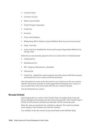 15-20    Oracle Lease and Finance Management User's Guide
• Customer Name
• Customer Account
• Master Lease Number
• Vendor Program Agreement
• Credit Line
• Insurance
• Terms and Conditions
• Billing Setup: Bill To Address, Payment Method, Bank Account, Invoice Format
• Filing - Lien Data
• Assets: Unit Cost, Installed Site, Fixed Asset Location, Depreciation Method, Life,
Salvage Value
Fields that are automatically adjusted on the new contract after it is booked include:
• Capitalized Fee
• Miscellaneous Fee
• IDC - (Expense, Miscellaneous, Absorbed)
• Financed Fee
• Credit Line - adjusted for assets transferred out (old contract credit line increases),
and transferred in (new contract credit line decreases)
Lien information for assets on the old contract is not carried over to the new contract.
Add lien information manually on Assets pages before booking the new contract, or
you can add it later in the Lease Center after the new contract is booked.
Activate (book) the new contract.
Re-Lease Contract
Upon booking the new contract, if the Transfer Type is Complete (Full), Lease and
Finance Management terminates the old contract automatically. If the Transfer Type is
Partial, the old contract is rebooked automatically with the remaining assets.
When the assets are transferred, the credit line is adjusted. The Credit Line Details
screen displays Total Transfers and Total Net Transfers.
Any subsidies on the old contract are processed based on the Subsidies Setup
 