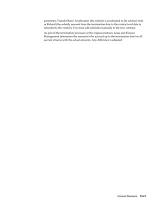 Contract Revisions    15-21
parameter, Transfer Basis: Acceleration (the subsidy is accelerated to the contract end)
or Refund (the subsidy amount from the termination date to the contract end date is
refunded to the vendor). You must add subsidies manually to the new contract.
As part of the termination processes of the original contract, Lease and Finance
Management determines the amounts to be accrued up to the termination date for all
accrual streams with the actual amounts. Any difference is adjusted.
 