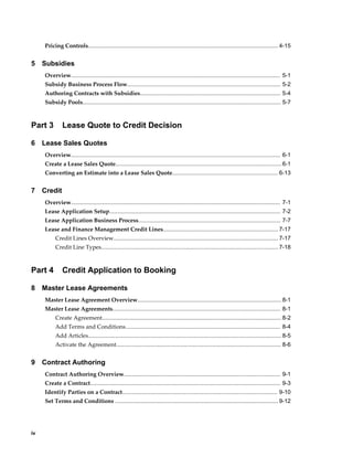 iv
Pricing Controls....................................................................................................................... 4-15
5 Subsidies
Overview................................................................................................................................... 5-1
Subsidy Business Process Flow................................................................................................ 5-2
Authoring Contracts with Subsidies........................................................................................ 5-4
Subsidy Pools............................................................................................................................ 5-7
Part 3 Lease Quote to Credit Decision
6 Lease Sales Quotes
Overview................................................................................................................................... 6-1
Create a Lease Sales Quote........................................................................................................6-1
Converting an Estimate into a Lease Sales Quote.................................................................. 6-13
7 Credit
Overview................................................................................................................................... 7-1
Lease Application Setup........................................................................................................... 7-2
Lease Application Business Process......................................................................................... 7-7
Lease and Finance Management Credit Lines........................................................................ 7-17
Credit Lines Overview....................................................................................................... 7-17
Credit Line Types...............................................................................................................7-18
Part 4 Credit Application to Booking
8 Master Lease Agreements
Master Lease Agreement Overview.......................................................................................... 8-1
Master Lease Agreements......................................................................................................... 8-1
Create Agreement................................................................................................................ 8-2
Add Terms and Conditions................................................................................................. 8-4
Add Articles......................................................................................................................... 8-5
Activate the Agreement....................................................................................................... 8-6
9 Contract Authoring
Contract Authoring Overview.................................................................................................. 9-1
Create a Contract....................................................................................................................... 9-3
Identify Parties on a Contract................................................................................................. 9-10
Set Terms and Conditions ...................................................................................................... 9-12
 