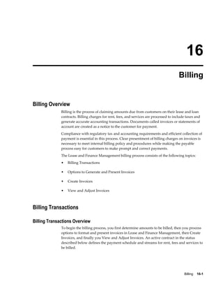Billing    16-1
16
Billing
Billing Overview
Billing is the process of claiming amounts due from customers on their lease and loan
contracts. Billing charges for rent, fees, and services are processed to include taxes and
generate accurate accounting transactions. Documents called invoices or statements of
account are created as a notice to the customer for payment.
Compliance with regulatory tax and accounting requirements and efficient collection of
payment is essential in this process. Clear presentment of billing charges on invoices is
necessary to meet internal billing policy and procedures while making the payable
process easy for customers to make prompt and correct payments.
The Lease and Finance Management billing process consists of the following topics:
• Billing Transactions
• Options to Generate and Present Invoices
• Create Invoices
• View and Adjust Invoices
Billing Transactions
Billing Transactions Overview
To begin the billing process, you first determine amounts to be billed, then you process
options to format and present invoices in Lease and Finance Management, then Create
Invoices, and finally you View and Adjust Invoices. An active contract in the status
described below defines the payment schedule and streams for rent, fees and services to
be billed.
 