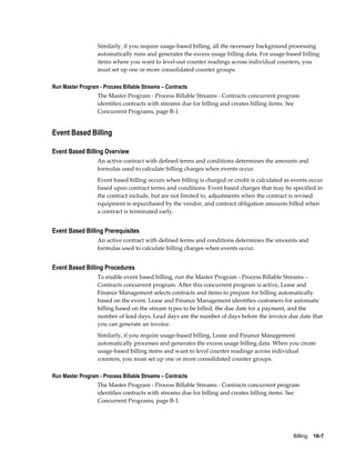 Billing    16-7
Similarly, if you require usage-based billing, all the necessary background processing
automatically runs and generates the excess usage billing data. For usage-based billing
items where you want to level-out counter readings across individual counters, you
must set up one or more consolidated counter groups.
Run Master Program - Process Billable Streams – Contracts
The Master Program - Process Billable Streams - Contracts concurrent program
identifies contracts with streams due for billing and creates billing items. See
Concurrent Programs, page B-1.
Event Based Billing
Event Based Billing Overview
An active contract with defined terms and conditions determines the amounts and
formulas used to calculate billing charges when events occur.
Event based billing occurs when billing is charged or credit is calculated as events occur
based upon contract terms and conditions. Event based charges that may be specified in
the contract include, but are not limited to, adjustments when the contract is revised
equipment is repurchased by the vendor, and contract obligation amounts billed when
a contract is terminated early.
Event Based Billing Prerequisites
An active contract with defined terms and conditions determines the amounts and
formulas used to calculate billing charges when events occur.
Event Based Billing Procedures
To enable event based billing, run the Master Program - Process Billable Streams –
Contracts concurrent program. After this concurrent program is active, Lease and
Finance Management selects contracts and items to prepare for billing automatically
based on the event. Lease and Finance Management identifies customers for automatic
billing based on the stream types to be billed, the due date for a payment, and the
number of lead days. Lead days are the number of days before the invoice due date that
you can generate an invoice.
Similarly, if you require usage-based billing, Lease and Finance Management
automatically processes and generates the excess usage billing data. When you create
usage-based billing items and want to level counter readings across individual
counters, you must set up one or more consolidated counter groups.
Run Master Program - Process Billable Streams – Contracts
The Master Program - Process Billable Streams - Contracts concurrent program
identifies contracts with streams due for billing and creates billing items. See
Concurrent Programs, page B-1.
 