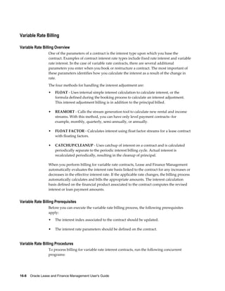16-8    Oracle Lease and Finance Management User's Guide
Variable Rate Billing
Variable Rate Billing Overview
One of the parameters of a contract is the interest type upon which you base the
contract. Examples of contract interest rate types include fixed rate interest and variable
rate interest. In the case of variable rate contracts, there are several additional
parameters you enter when you book or restructure a contract. The most important of
these parameters identifies how you calculate the interest as a result of the change in
rate.
The four methods for handling the interest adjustment are:
• FLOAT - Uses internal simple interest calculation to calculate interest, or the
formula defined during the booking process to calculate an interest adjustment.
This interest adjustment billing is in addition to the principal billed.
• REAMORT - Calls the stream generation tool to calculate new rental and income
streams. With this method, you can have only level payment contracts--for
example, monthly, quarterly, semi-annually, or annually.
• FLOAT FACTOR - Calculates interest using float factor streams for a lease contract
with floating factors.
• CATCHUP/CLEANUP - Uses catchup of interest on a contract and is calculated
periodically separate to the periodic interest billing cycle. Actual interest is
recalculated periodically, resulting in the cleanup of principal.
When you perform billing for variable rate contracts, Lease and Finance Management
automatically evaluates the interest rate basis linked to the contract for any increases or
decreases in the effective interest rate. If the applicable rate changes, the billing process
automatically calculates and bills the appropriate amounts. The interest calculation
basis defined on the financial product associated to the contract computes the revised
interest or loan payment amounts.
Variable Rate Billing Prerequisites
Before you can execute the variable rate billing process, the following prerequisites
apply:
• The interest index associated to the contract should be updated.
• The interest rate parameters should be defined on the contract.
Variable Rate Billing Procedures
To process billing for variable rate interest contracts, run the following concurrent
programs:
 