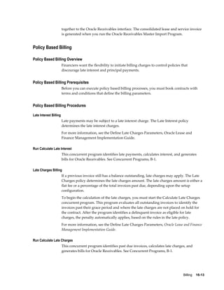 Billing    16-13
together to the Oracle Receivables interface. The consolidated lease and service invoice
is generated when you run the Oracle Receivables Master Import Program.
Policy Based Billing
Policy Based Billing Overview
Financiers want the flexibility to initiate billing charges to control policies that
discourage late interest and principal payments.
Policy Based Billing Prerequisites
Before you can execute policy based billing processes, you must book contracts with
terms and conditions that define the billing parameters.
Policy Based Billing Procedures
Late Interest Billing
Late payments may be subject to a late interest charge. The Late Interest policy
determines the late interest charges.
For more information, see the Define Late Charges Parameters, Oracle Lease and
Finance Management Implementation Guide.
Run Calculate Late Interest
This concurrent program identifies late payments, calculates interest, and generates
bills for Oracle Receivables. See Concurrent Programs, B-1.
Late Charges Billing
If a previous invoice still has a balance outstanding, late charges may apply. The Late
Charges policy determines the late charges amount. The late charges amount is either a
flat fee or a percentage of the total invoices past due, depending upon the setup
configuration.
To begin the calculation of the late charges, you must start the Calculate Late Charges
concurrent program. This program evaluates all outstanding invoices to identify the
invoices past their grace period and where the late charges are not placed on hold for
the contract. After the program identifies a delinquent invoice as eligible for late
charges, the penalty automatically applies, based on the rules in the late policy.
For more information, see the Define Late Charges Parameters, Oracle Lease and Finance
Management Implementation Guide.
Run Calculate Late Charges
This concurrent program identifies past due invoices, calculates late charges, and
generates bills for Oracle Receivables. See Concurrent Programs, B-1.
 