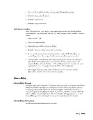 Billing    16-15
4. Select the Contract Number for which you are billing ad hoc charges.
5. Enter the Transaction Number.
6. Enter the Invoice Date.
7. Enter the Invoice Amount.
Create Manual Invoice Lines
In the Manual Invoice Lines region, enter assets (optional), fee type details, and the
amount for each manual invoice line. You can enter multiple invoice lines for a manual
invoice.
1. Select the Fee Type.
2. Select the Asset Number.
3. Optionally, enter a Description for the fee.
4. Enter the Amount for the asset on the invoice line.
5. If you want to create more manual invoice lines, click Add Another Row, and
repeat the previous steps; repeat this for each required manual invoice line.
6. After you have entered all the manual invoice lines, click Recalculate. After you
click the Recalculate button, the Line Amount is displayed in the Grand Total
region. The Line Amount displays a total of all the invoice line amounts and must
equal to the invoice amount entered on the Manual Invoice header.
7. Click Apply. After you click Apply, the Manual Invoice is created with the
Transaction Number as the Manual Invoice Number.
Advance Billing
Advance Billing Overview
Financiers often require deposits or payments from customers to cover fees and services
before a contract is activated. You can improve customer service by creating advance
receipts against contracts before activation or during the contract life. You create a
manual receipt, select the Application Criteria, Advance, select the contract and run the
Advance Billing concurrent program. When you run the billing programs, Lease and
Finance Management automatically creates an invoice and applies the receipt.
Advance Billing Prerequisites
Receive payment before a contract is activated.
 