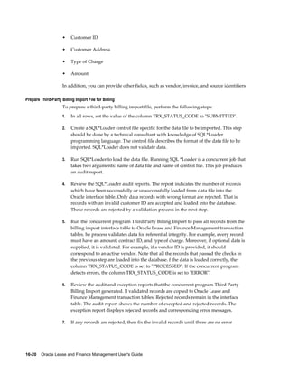 16-20    Oracle Lease and Finance Management User's Guide
• Customer ID
• Customer Address
• Type of Charge
• Amount
In addition, you can provide other fields, such as vendor, invoice, and source identifiers
Prepare Third-Party Billing Import File for Billing
To prepare a third-party billing import file, perform the following steps:
1. In all rows, set the value of the column TRX_STATUS_CODE to "SUBMITTED".
2. Create a SQL*Loader control file specific for the data file to be imported. This step
should be done by a technical consultant with knowledge of SQL*Loader
programming language. The control file describes the format of the data file to be
imported. SQL*Loader does not validate data.
3. Run SQL*Loader to load the data file. Running SQL *Loader is a concurrent job that
takes two arguments: name of data file and name of control file. This job produces
an audit report.
4. Review the SQL*Loader audit reports. The report indicates the number of records
which have been successfully or unsuccessfully loaded from data file into the
Oracle interface table. Only data records with wrong format are rejected. That is,
records with an invalid customer ID are accepted and loaded into the database.
These records are rejected by a validation process in the next step.
5. Run the concurrent program Third Party Billing Import to pass all records from the
billing import interface table to Oracle Lease and Finance Management transaction
tables. he process validates data for referential integrity. For example, every record
must have an amount, contract ID, and type of charge. Moreover, if optional data is
supplied, it is validated. For example, if a vendor ID is provided, it should
correspond to an active vendor. Note that all the records that passed the checks in
the previous step are loaded into the database. f the data is loaded correctly, the
column TRX_STATUS_CODE is set to "PROCESSED". If the concurrent program
detects errors, the column TRX_STATUS_CODE is set to "ERROR".
6. Review the audit and exception reports that the concurrent program Third Party
Billing Import generated. ll validated records are copied to Oracle Lease and
Finance Management transaction tables. Rejected records remain in the interface
table. The audit report shows the number of excepted and rejected records. The
exception report displays rejected records and corresponding error messages.
7. If any records are rejected, then fix the invalid records until there are no error
 