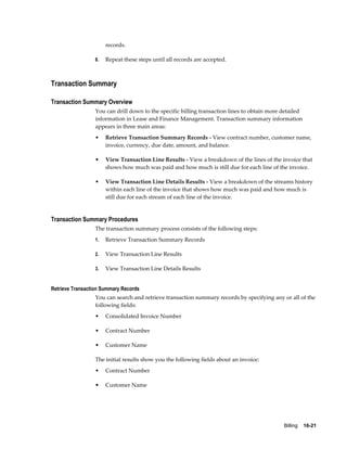 Billing    16-21
records.
8. Repeat these steps until all records are accepted.
Transaction Summary
Transaction Summary Overview
You can drill down to the specific billing transaction lines to obtain more detailed
information in Lease and Finance Management. Transaction summary information
appears in three main areas:
• Retrieve Transaction Summary Records - View contract number, customer name,
invoice, currency, due date, amount, and balance.
• View Transaction Line Results - View a breakdown of the lines of the invoice that
shows how much was paid and how much is still due for each line of the invoice.
• View Transaction Line Details Results - View a breakdown of the streams history
within each line of the invoice that shows how much was paid and how much is
still due for each stream of each line of the invoice.
Transaction Summary Procedures
The transaction summary process consists of the following steps:
1. Retrieve Transaction Summary Records
2. View Transaction Line Results
3. View Transaction Line Details Results
Retrieve Transaction Summary Records
You can search and retrieve transaction summary records by specifying any or all of the
following fields:
• Consolidated Invoice Number
• Contract Number
• Customer Name
The initial results show you the following fields about an invoice:
• Contract Number
• Customer Name
 