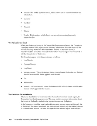 16-22    Oracle Lease and Finance Management User's Guide
• Invoice - This field is hypertext linked, which allows you to access transaction line
information.
• Currency
• Due Date
• Amount
• Balance
• Details - This is an icon, which allows you access to stream details on each
transaction line.
View Transaction Line Results
When you click on an invoice in the Transaction Summary results area, the Transaction
Lines page appears. This page contains summary information about the invoice in the
header, including the Invoice Amount and the Balance. In the Lines section, a
breakdown of the lines of the invoice that shows how much was paid and how much is
still due for each line of the invoice.
The fields that appear in the Lines region are as follows:
• Line Number
• Contract Number
• Line Name
• Invoice Amount - This is the amount for the current line on the invoice, not the total
amount of the invoice, which appears in the header.
• Tax
• Amount Paid
• Balance - This is the balance for the current lineon the invoice, not the balance of the
invoice, which appears in the header.
View Transaction Line Details Results
When you click Details for an invoice in the Transaction Summary results region, the
Transaction Line Details page appears. This page contains summary information about
the invoice in the header, including the Invoice Amount and the Balance.
In the Streams region of the page is a breakdown of the streams history within each line
of the invoice that shows how much was paid and how much is still due for each stream
of each line of the invoice. The fields that appear in the Streams region are as follows:
 