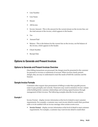 Billing    16-23
• Line Number
• Line Name
• Stream
• AR Invoice
• Invoice Amount - This is the amount for the current stream on the invoice line, not
the total amount of the invoice, which appears in the header.
• Tax
• Amount Paid
• Balance - This is the balance for the current line on the invoice, not the balance of
the invoice, which appears in the header.
• Check Number
• Receipt Date
Options to Generate and Present Invoices
Options to Generate and Present Invoices Overview
Once billing transactions are processed, the charges must be presented to the customer
for payment in invoices or statements of account. When invoices clearly present
charges, they are easy to understand to meet the needs of both the customer and the
financer.
Sample Invoice Formats
Customers often request clear presentment of billing to make their payable process
easier to pay promptly and correctly. Financiers may want to minimize invoice volume
while building better customer relationships and winning repeat business through
management of their invoices. The following examples describe invoice options.
Example 1
Invoice Format – display invoice information at the level of detail to meet customer
requirements. For example, a customer may want invoice detail to match their purchase
order or to be notified with an invoice message when certain events occur.
• Invoice Format – display invoice information at the level of detail to meet customer
requirements. For example, a customer may want invoice detail to match their
 