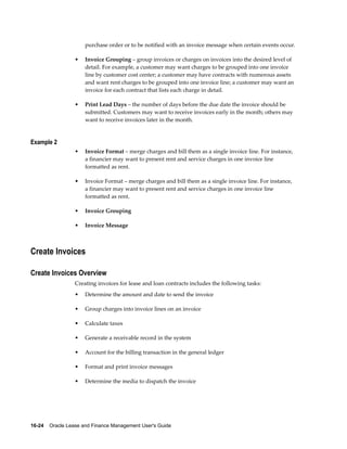 16-24    Oracle Lease and Finance Management User's Guide
purchase order or to be notified with an invoice message when certain events occur.
• Invoice Grouping – group invoices or charges on invoices into the desired level of
detail. For example, a customer may want charges to be grouped into one invoice
line by customer cost center; a customer may have contracts with numerous assets
and want rent charges to be grouped into one invoice line; a customer may want an
invoice for each contract that lists each charge in detail.
• Print Lead Days – the number of days before the due date the invoice should be
submitted. Customers may want to receive invoices early in the month; others may
want to receive invoices later in the month.
Example 2
• Invoice Format – merge charges and bill them as a single invoice line. For instance,
a financier may want to present rent and service charges in one invoice line
formatted as rent.
• Invoice Format – merge charges and bill them as a single invoice line. For instance,
a financier may want to present rent and service charges in one invoice line
formatted as rent.
• Invoice Grouping
• Invoice Message
Create Invoices
Create Invoices Overview
Creating invoices for lease and loan contracts includes the following tasks:
• Determine the amount and date to send the invoice
• Group charges into invoice lines on an invoice
• Calculate taxes
• Generate a receivable record in the system
• Account for the billing transaction in the general ledger
• Format and print invoice messages
• Determine the media to dispatch the invoice
 