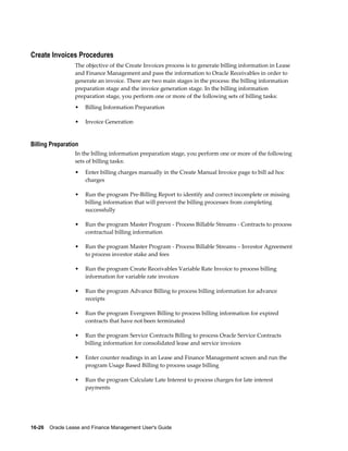 16-26    Oracle Lease and Finance Management User's Guide
Create Invoices Procedures
The objective of the Create Invoices process is to generate billing information in Lease
and Finance Management and pass the information to Oracle Receivables in order to
generate an invoice. There are two main stages in the process: the billing information
preparation stage and the invoice generation stage. In the billing information
preparation stage, you perform one or more of the following sets of billing tasks:
• Billing Information Preparation
• Invoice Generation
Billing Preparation
In the billing information preparation stage, you perform one or more of the following
sets of billing tasks:
• Enter billing charges manually in the Create Manual Invoice page to bill ad hoc
charges
• Run the program Pre-Billing Report to identify and correct incomplete or missing
billing information that will prevent the billing processes from completing
successfully
• Run the program Master Program - Process Billable Streams - Contracts to process
contractual billing information
• Run the program Master Program - Process Billable Streams – Investor Agreement
to process investor stake and fees
• Run the program Create Receivables Variable Rate Invoice to process billing
information for variable rate invoices
• Run the program Advance Billing to process billing information for advance
receipts
• Run the program Evergreen Billing to process billing information for expired
contracts that have not been terminated
• Run the program Service Contracts Billing to process Oracle Service Contracts
billing information for consolidated lease and service invoices
• Enter counter readings in an Lease and Finance Management screen and run the
program Usage Based Billing to process usage billing
• Run the program Calculate Late Interest to process charges for late interest
payments
 