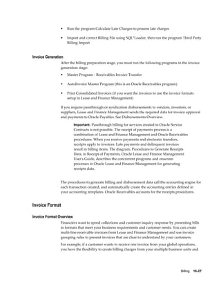 Billing    16-27
• Run the program Calculate Late Charges to process late charges
• Import and correct Billing File using SQL*Loader, then run the program Third Party
Billing Import
Invoice Generation
After the billing preparation stage, you must run the following programs in the invoice
generation stage:
• Master Program - Receivables Invoice Transfer
• AutoInvoice Master Program (this is an Oracle Receivables program)
• Print Consolidated Invoices (if you want the invoices to use the invoice formats
setup in Lease and Finance Management)
If you require passthrough or syndication disbursements to vendors, investors, or
suppliers, Lease and Finance Management sends the required data for invoice approval
and payments to Oracle Payables. See Disbursements Overview.
Important: Passthrough billing for services created in Oracle Service
Contracts is not possible. The receipt of payments process is a
combination of Lease and Finance Management and Oracle Receivables
procedures. When you receive payments and electronic transfers,
receipts apply to invoices. Late payments and delinquent invoices
result in billing items. The diagram, Procedures to Generate Receipts
Data, in Receipt of Payments, Oracle Lease and Finance Management
User's Guide, describes the concurrent programs and onscreen
processes in Oracle Lease and Finance Management for generating
receipts data.
The procedures to generate billing and disbursement data call the accounting engine for
each transaction created, and automatically create the accounting entries defined in
your accounting templates. Oracle Receivables accounts for the receipts procedures.
Invoice Format
Invoice Format Overview
Financiers want to speed collections and customer inquiry response by presenting bills
in formats that meet your business requirements and customer needs. You can create
multi-line receivable invoices from Lease and Finance Management and use invoice
grouping rules to present invoices that are clear to understand by your customers.
For example, if a customer wants to receive one invoice from your global operations,
you have the flexibility to create billing charges from your multiple business units and
 