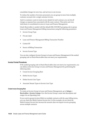 16-28    Oracle Lease and Finance Management User's Guide
consolidate charges for rent, fees, and services in one invoice.
To reduce the number of invoices processed, you can group invoices from multiple
customer accounts into a single customer invoice.
And if a customer wants to track invoice details for each contract, you can list all
charges as separate lines associated with the same contract. Then print and view
individual or consolidated invoices in Lease and Finance Management.
Oracle Receivables is seeded with the default OKL INVOICE grouping rule to group
Lease and Finance Management billing transactions using the following parameters:
• Invoice Group Type
• Private Label
• Lease and Finance Management Billing Transaction Number
• Contact ID
• Source of Billing Transaction
• Invoice Format Type
You can also configure Invoice Groups in Lease and Finance Management if the seeded
grouping rule in Oracle Receivables does not meet your requirements.
Invoice Format Procedures
If the seeded grouping rule in Oracle Receivables does not meet your requirements, you
can define an Invoice Group in Lease and Finance Management by performing the
following tasks:
• Create Invoice Grouping Rule
• Define Invoice Types
• Define Invoice Line Types
• Associate Stream Types to Invoice Line Type
Create Invoice Grouping Rule
To create an Invoice Group in Lease and Finance Management, go to Setups >
Receivables > Invoice Groups. Give the Invoice Group a name and description and
assign it to an Operating Unit.
If you want to group invoices billed on multiple contracts with the same billing terms,
you can check the Multi-Contract Invoice box. In this example, do not check the
Multi-Contract Invoice box because the scenario does not require invoice grouping
across multiple contracts.
 
