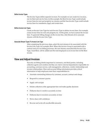 Billing    16-29
Define Invoice Types
The Invoice Types define separate invoices. For example we can create two invoices,
one for Rent and one for Fees. In this example, the Rent Invoice Type could include
invoice lines for rent and property tax streams and the Fees Invoice Type could include
invoice lines for installation, legal, and vendor fees.
Define Invoice Line Types
Create an Invoice Line Type for each Invoice Type to define invoice lines. For example,
create invoice lines for rent and property tax. At this point, we have named the invoice
lines. To generate billing charges on the invoice line, click Streams (I) to associate
streams with the Invoice Line Type.
Associate Stream Types To Invoice Line Type
After completing the previous steps, select the rent streams to be associated with the
Invoice Line Type, for example, Rent. When this Invoice Group is associated with a
contract and you run billing processes, the rent streams associated this Invoice Line
Type, Asset Rent, will be added and the total displayed as an invoice line on the Rent
invoice.
View and Adjust Invoices
Not only are billing details important to customers, and third parties, including
collection agents and vendors, but they are vital to internal departments responsible for
accounting, customer service, cash management, collections, vendor relationships and
investor relationships. Clear and accurate billing information provides critical
information to help employees meet their responsibilities to:
• Ascertain outstanding balances by customer, account, contract and charge
• Respond to customer queries
• Apply cash receipts
• Initiate collection at the appropriate time and make quality decisions
• Disburse dues to vendors accurately on time
• Disburse dues to investors accurately on time
• Waive dues with confidence
• Reverse and write-off uncollectible amounts
 