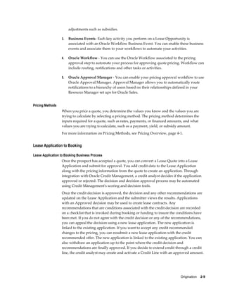 Origination    2-9
adjustments such as subsidies.
3. Business Events- Each key activity you perform on a Lease Opportunity is
associated with an Oracle Workflow Business Event. You can enable these business
events and associate them to your workflows to automate your activities.
4. Oracle Workflow - You can use the Oracle Workflow associated to the pricing
approval step to automate your process for approving quote pricing. Workflow can
include routing, notifications and other tasks or activities.
5. Oracle Approval Manager - You can enable your pricing approval workflow to use
Oracle Approval Manager. Approval Manager allows you to automatically route
notifications to a hierarchy of users based on their relationships defined in your
Resource Manager set ups for Oracle Sales.
Pricing Methods
When you price a quote, you determine the values you know and the values you are
trying to calculate by selecting a pricing method. The pricing method determines the
inputs required for a quote, such as rates, payments, or financed amounts, and what
values you are trying to calculate, such as a payment, yield, or subsidy amount.
For more information on Pricing Methods, see Pricing Overview, page 4-1.
Lease Application to Booking
Lease Application to Booking Business Process
Once the prospect has accepted a quote, you can convert a Lease Quote into a Lease
Application and submit for approval. You add credit data to the Lease Application
along with the pricing information from the quote to create an application. Through
integration with Oracle Credit Management, a credit analyst decides if the application
approved or rejected. The decision and decision approval process may be automated
using Credit Management's scoring and decision tools.
Once the credit decision is approved, the decision and any other recommendations are
updated on the Lease Application and the submitter views the results. Applications
with an Approved decision may be used to create lease contracts. Any
recommendations that are conditions associated with the credit decision are recorded
on a checklist that is invoked during booking or funding to insure the conditions have
been met. If you do not agree with the credit decision or any of the recommendations,
you can appeal the decision using a new lease application. The new application is
linked to the existing application. If you want to accept any credit recommended
changes to the pricing, you can resubmit a new lease application with the credit
recommended offer. The new application is linked to the existing application. You can
also withdraw an application up to the point where the credit decision and
recommendations are finally approved. If you decide to extend credit through a credit
line, the credit analyst may create and activate a Credit Line with an approved amount.
 