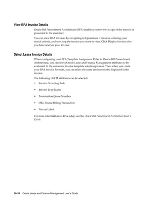 16-30    Oracle Lease and Finance Management User's Guide
View BPA Invoice Details
Oracle Bill Presentment Architecture (BPA) enables you to view a copy of the invoice as
presented to the customer.
You can view BPA invoices by navigating to Operations > Invoices, entering your
search criteria, and selecting the invoice you want to view. Click Display Invoice after
you have selected your invoice.
Select Lease Invoice Details
When configuring your BFA Template Assignment Rules in Oracle Bill Presentment
Architecture, you can select Oracle Lease and Finance Management attributes to be
evaluated in the automatic invoice template selection process. Then when you create
your BFA Invoice Formats, you can select the same attributes to be displayed in the
invoice.
The following OLFM attributes can be selected:
• Invoice Grouping Rule
• Invoice Type Name
• Termination Quote Number
• OKL Source Billing Transaction
• Private Label
For more information on BFA setup, see the Oracle Bill Presentment Architecture User's
Guide.
 
