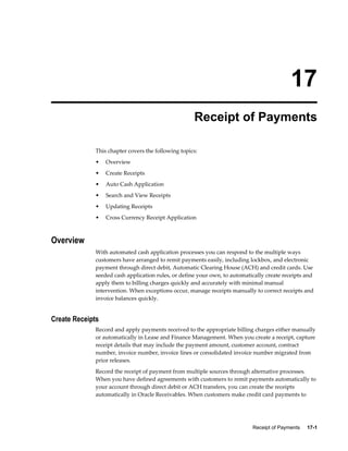 Receipt of Payments     17-1
17
Receipt of Payments
This chapter covers the following topics:
• Overview
• Create Receipts
• Auto Cash Application
• Search and View Receipts
• Updating Receipts
• Cross Currency Receipt Application
Overview
With automated cash application processes you can respond to the multiple ways
customers have arranged to remit payments easily, including lockbox, and electronic
payment through direct debit, Automatic Clearing House (ACH) and credit cards. Use
seeded cash application rules, or define your own, to automatically create receipts and
apply them to billing charges quickly and accurately with minimal manual
intervention. When exceptions occur, manage receipts manually to correct receipts and
invoice balances quickly.
Create Receipts
Record and apply payments received to the appropriate billing charges either manually
or automatically in Lease and Finance Management. When you create a receipt, capture
receipt details that may include the payment amount, customer account, contract
number, invoice number, invoice lines or consolidated invoice number migrated from
prior releases.
Record the receipt of payment from multiple sources through alternative processes.
When you have defined agreements with customers to remit payments automatically to
your account through direct debit or ACH transfers, you can create the receipts
automatically in Oracle Receivables. When customers make credit card payments to
 