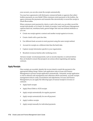 17-2    Oracle Lease and Finance Management User's Guide
your account, you can also create the receipts automatically.
You may have agreements with third party commercial banks or agencies that collect
lockbox payments on your behalf. When customers remit payments to the lockbox, the
agency processes the payments and transmits files electronically to record the receipt in
Oracle Receivables.
When customers remit payment by check or cash in the mail, you can either record the
receipt individually or in a batch. In a batch of receipts, Lease and Finance Management
captures batch ate, remittance bank, general ledger date and user defined attributes so
you can:
• Create one receipt against a contract and another receipt against an invoice.
• Create a batch with a past due date.
• Use different bank accounts to remit payment using the same receipt method.
• Account for receipts on a different date than the batch date.
• Capture receipt information specific to your organization.
• Resubmit erroneous batches after rectifying errors.
Advance receipt- record prepayments, such as security deposits, to contracts before
they are booked to ensure that prospects are serious about negotiating and signing
contracts.
Apply Receipts
Once receipts are recorded, identify the invoice detail to match the payment to the
appropriate billing charge. Define cash application rules in Lease and Finance
Management to process receipt application automatically. Automatic receipt application
is vital to efficient cash management and collections efforts and timely, accurate receipts
management reduces costly reconciliation and adjustments. In Lease and Finance
Management you can apply the following types of manual receipts to invoices or
contracts:
• Apply batch receipts
• Apply Direct Debit or ACH receipts
• Apply receipt automatically for regular payment
• Apply receipt automatically for one-off payment
• Apply Lockbox receipts
• Apply receipt manually for individual payments
 