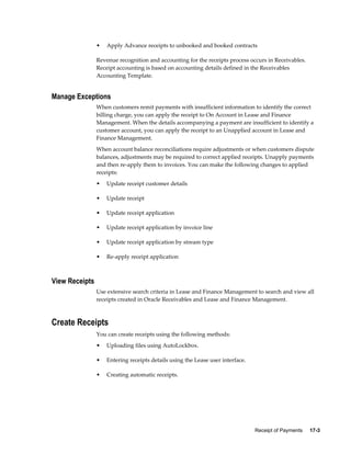 Receipt of Payments     17-3
• Apply Advance receipts to unbooked and booked contracts
Revenue recognition and accounting for the receipts process occurs in Receivables.
Receipt accounting is based on accounting details defined in the Receivables
Accounting Template.
Manage Exceptions
When customers remit payments with insufficient information to identify the correct
billing charge, you can apply the receipt to On Account in Lease and Finance
Management. When the details accompanying a payment are insufficient to identify a
customer account, you can apply the receipt to an Unapplied account in Lease and
Finance Management.
When account balance reconciliations require adjustments or when customers dispute
balances, adjustments may be required to correct applied receipts. Unapply payments
and then re-apply them to invoices. You can make the following changes to applied
receipts:
• Update receipt customer details
• Update receipt
• Update receipt application
• Update receipt application by invoice line
• Update receipt application by stream type
• Re-apply receipt application
View Receipts
Use extensive search criteria in Lease and Finance Management to search and view all
receipts created in Oracle Receivables and Lease and Finance Management.
Create Receipts
You can create receipts using the following methods:
• Uploading files using AutoLockbox.
• Entering receipts details using the Lease user interface.
• Creating automatic receipts.
 